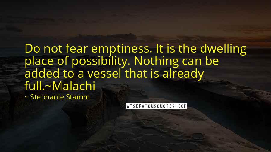 Stephanie Stamm Quotes: Do not fear emptiness. It is the dwelling place of possibility. Nothing can be added to a vessel that is already full.~Malachi