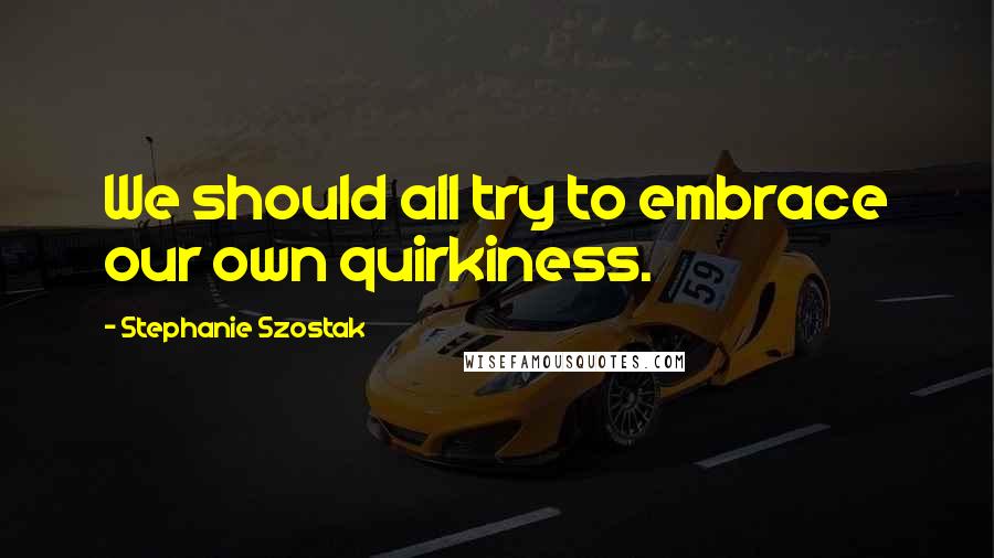 Stephanie Szostak Quotes: We should all try to embrace our own quirkiness.