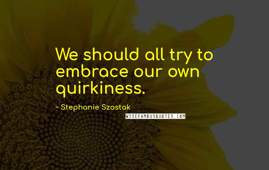 Stephanie Szostak Quotes: We should all try to embrace our own quirkiness.