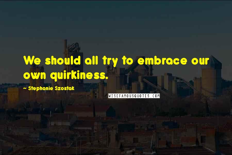 Stephanie Szostak Quotes: We should all try to embrace our own quirkiness.
