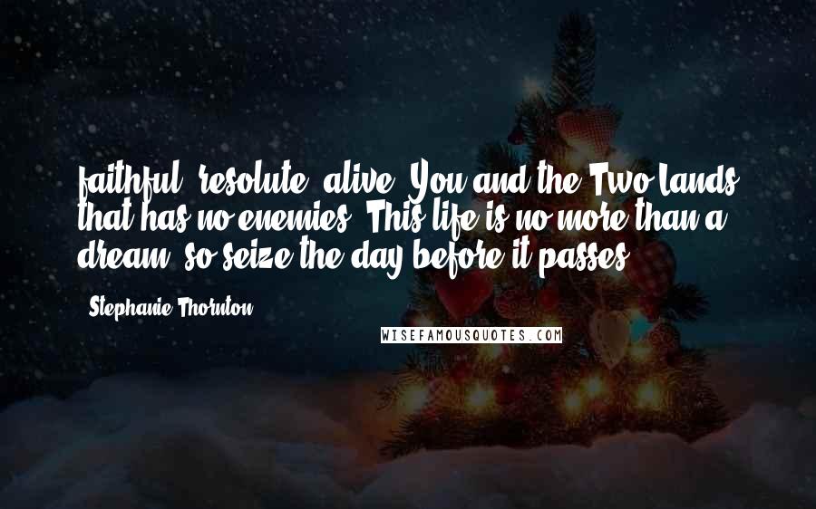 Stephanie Thornton Quotes: faithful, resolute, alive, You and the Two Lands that has no enemies; This life is no more than a dream, so seize the day before it passes!