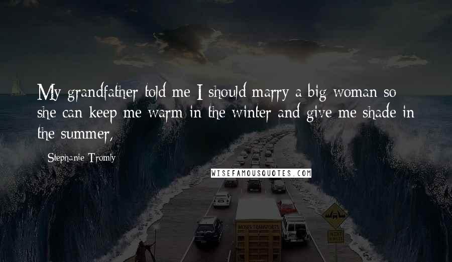 Stephanie Tromly Quotes: My grandfather told me I should marry a big woman so she can keep me warm in the winter and give me shade in the summer,