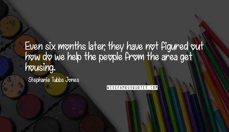 Stephanie Tubbs Jones Quotes: Even six months later, they have not figured out how do we help the people from the area get housing.