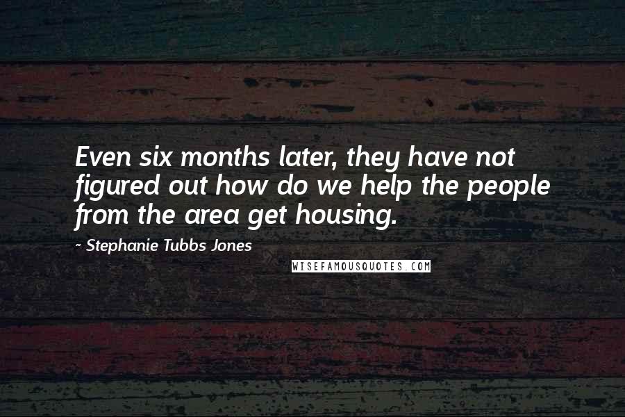 Stephanie Tubbs Jones Quotes: Even six months later, they have not figured out how do we help the people from the area get housing.