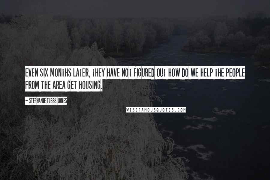Stephanie Tubbs Jones Quotes: Even six months later, they have not figured out how do we help the people from the area get housing.