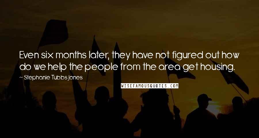 Stephanie Tubbs Jones Quotes: Even six months later, they have not figured out how do we help the people from the area get housing.