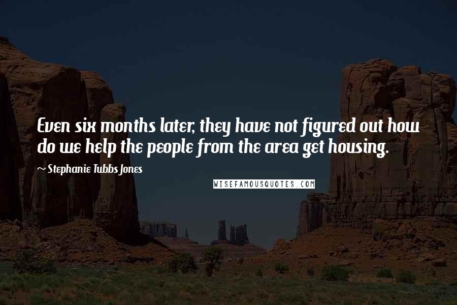 Stephanie Tubbs Jones Quotes: Even six months later, they have not figured out how do we help the people from the area get housing.