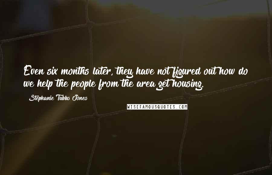 Stephanie Tubbs Jones Quotes: Even six months later, they have not figured out how do we help the people from the area get housing.
