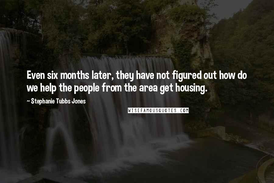 Stephanie Tubbs Jones Quotes: Even six months later, they have not figured out how do we help the people from the area get housing.