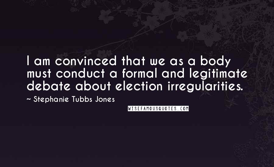 Stephanie Tubbs Jones Quotes: I am convinced that we as a body must conduct a formal and legitimate debate about election irregularities.