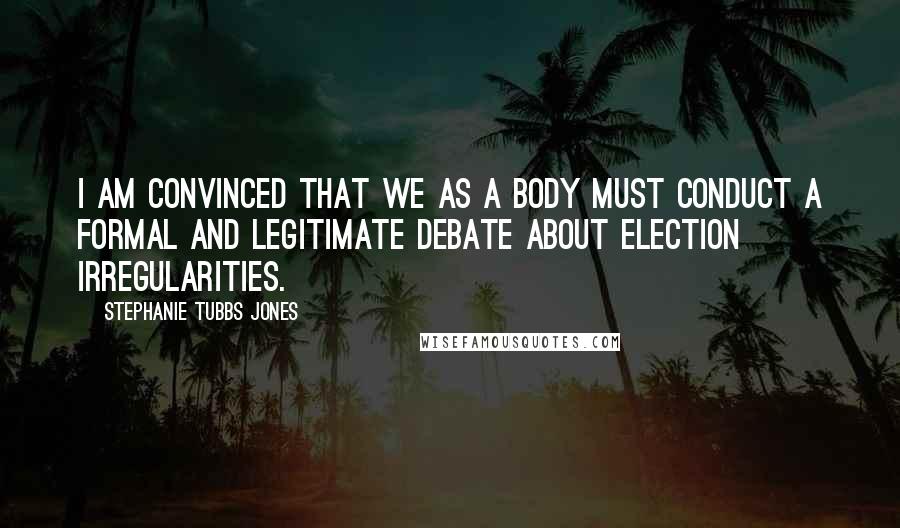 Stephanie Tubbs Jones Quotes: I am convinced that we as a body must conduct a formal and legitimate debate about election irregularities.