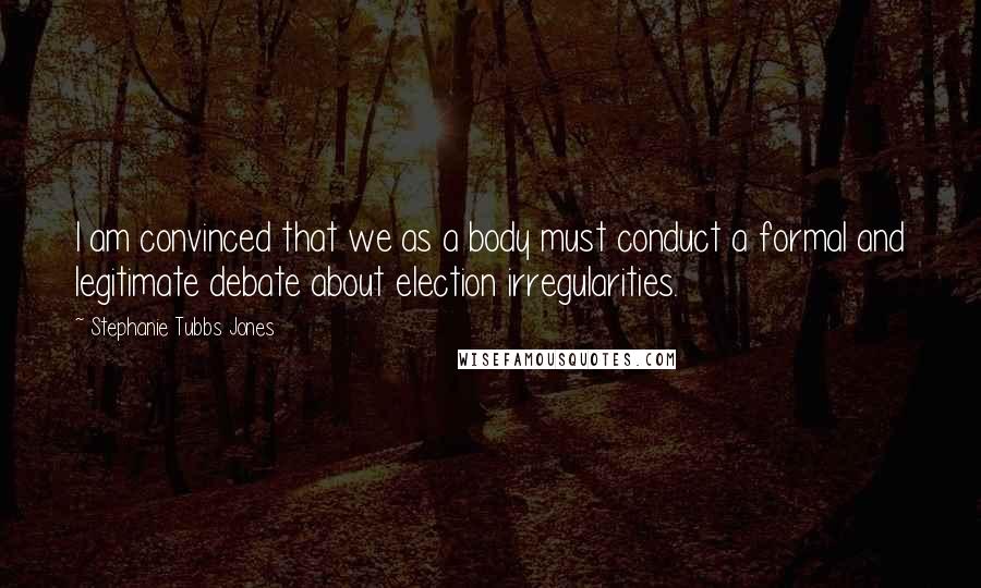 Stephanie Tubbs Jones Quotes: I am convinced that we as a body must conduct a formal and legitimate debate about election irregularities.