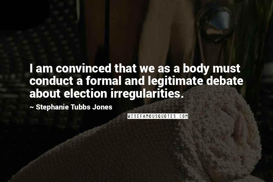 Stephanie Tubbs Jones Quotes: I am convinced that we as a body must conduct a formal and legitimate debate about election irregularities.