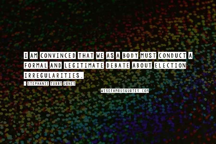Stephanie Tubbs Jones Quotes: I am convinced that we as a body must conduct a formal and legitimate debate about election irregularities.
