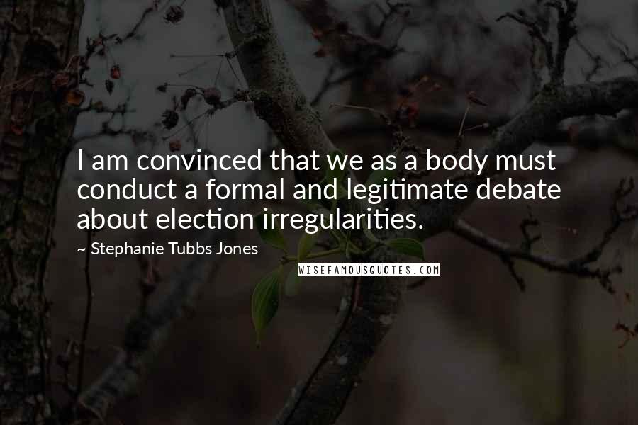 Stephanie Tubbs Jones Quotes: I am convinced that we as a body must conduct a formal and legitimate debate about election irregularities.