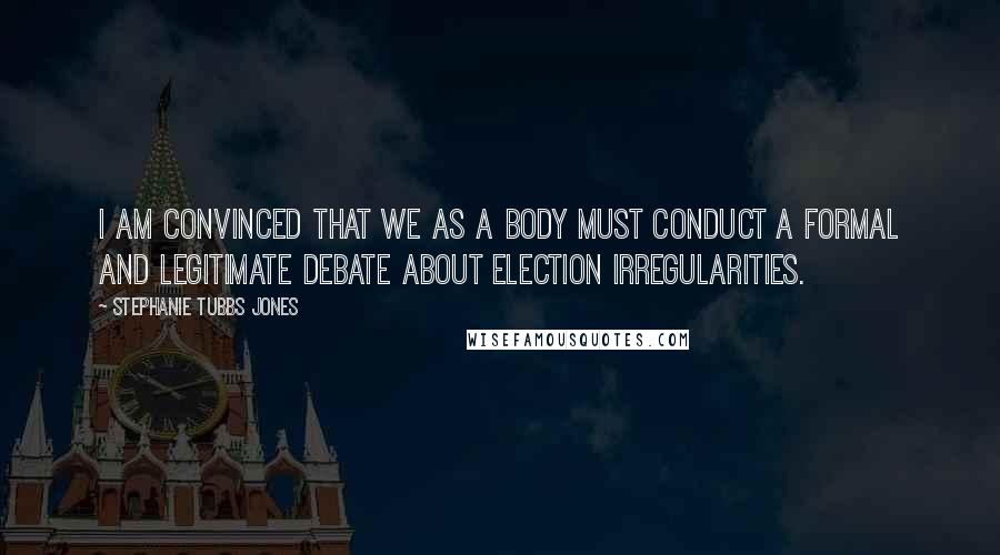 Stephanie Tubbs Jones Quotes: I am convinced that we as a body must conduct a formal and legitimate debate about election irregularities.