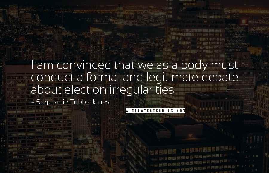 Stephanie Tubbs Jones Quotes: I am convinced that we as a body must conduct a formal and legitimate debate about election irregularities.