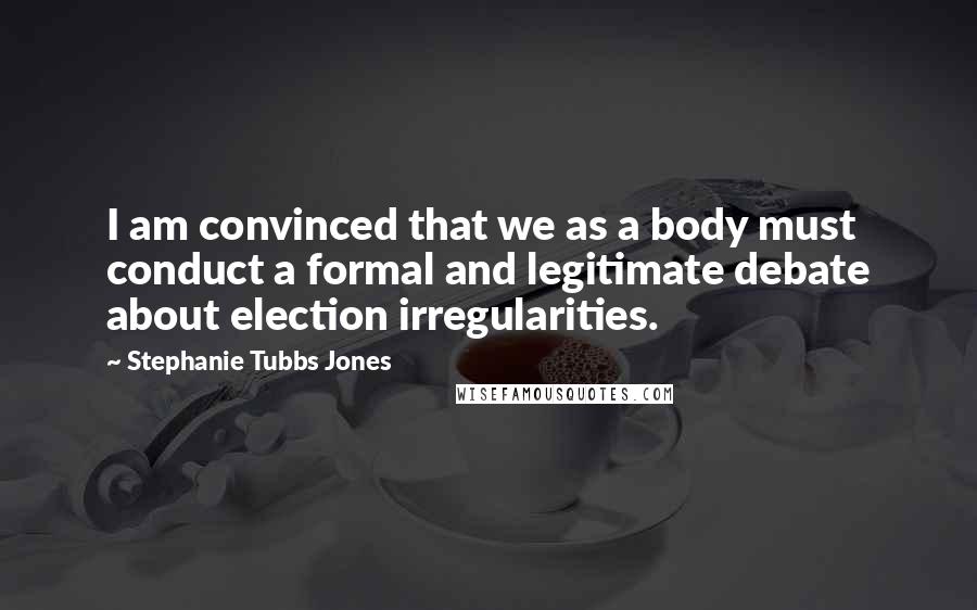 Stephanie Tubbs Jones Quotes: I am convinced that we as a body must conduct a formal and legitimate debate about election irregularities.