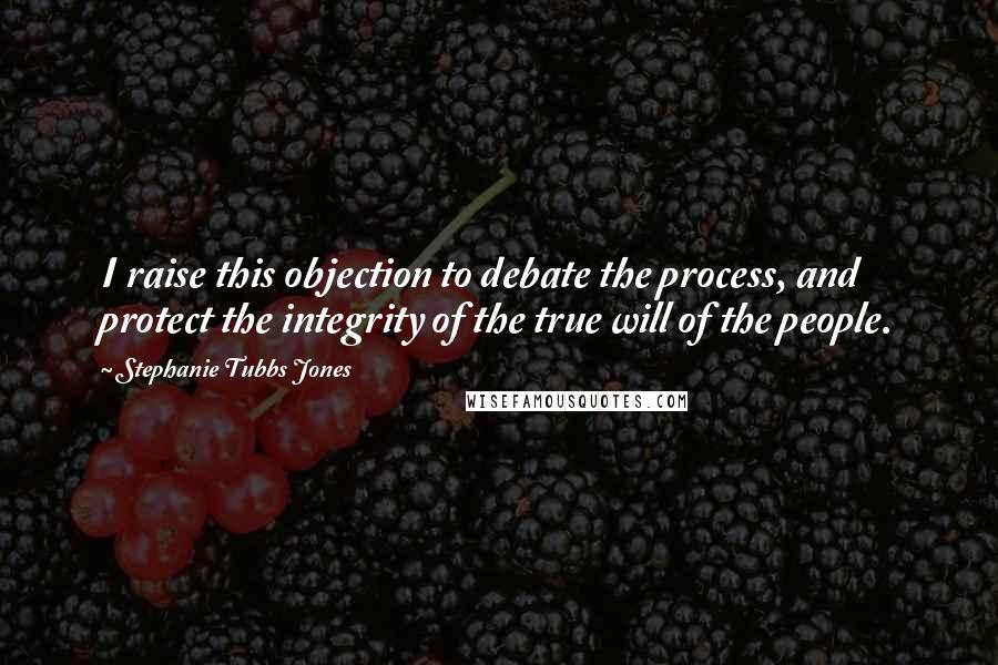Stephanie Tubbs Jones Quotes: I raise this objection to debate the process, and protect the integrity of the true will of the people.