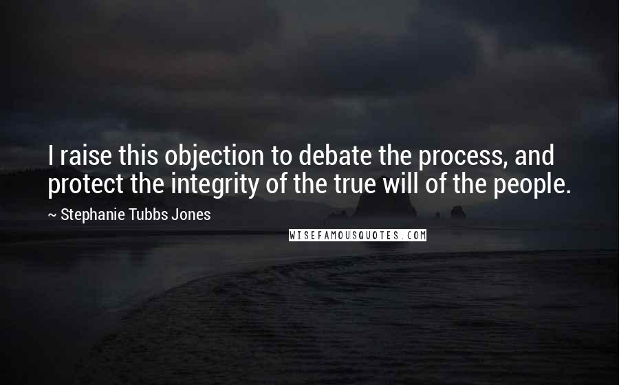 Stephanie Tubbs Jones Quotes: I raise this objection to debate the process, and protect the integrity of the true will of the people.