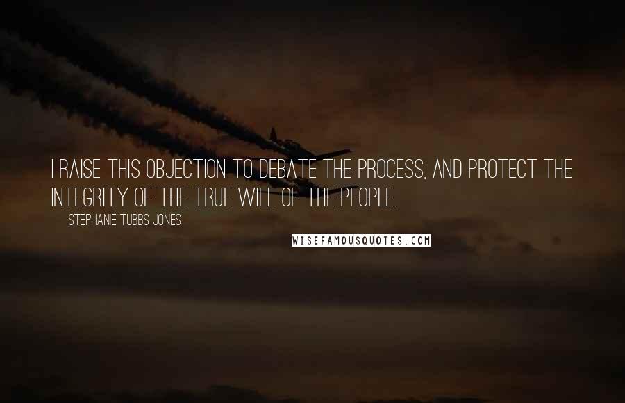 Stephanie Tubbs Jones Quotes: I raise this objection to debate the process, and protect the integrity of the true will of the people.