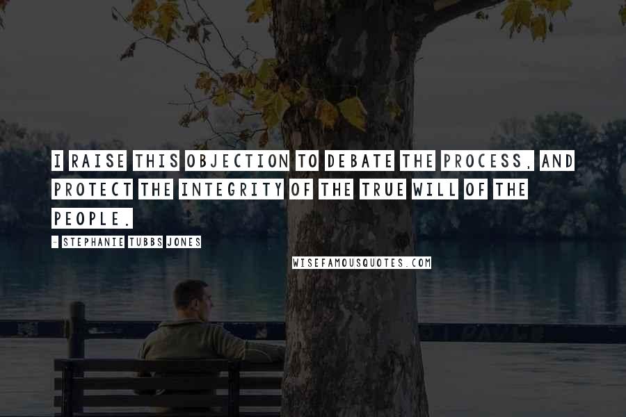 Stephanie Tubbs Jones Quotes: I raise this objection to debate the process, and protect the integrity of the true will of the people.