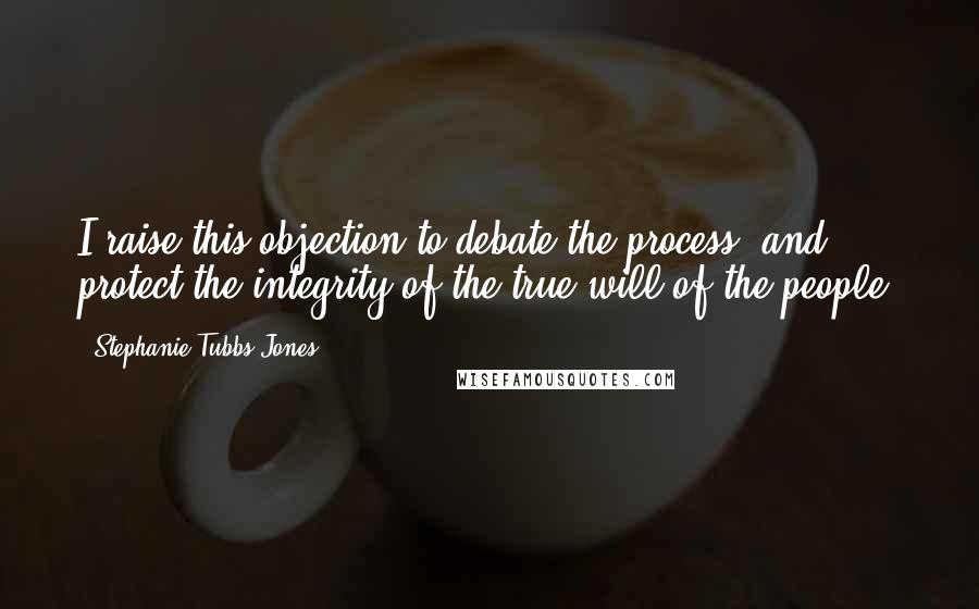 Stephanie Tubbs Jones Quotes: I raise this objection to debate the process, and protect the integrity of the true will of the people.