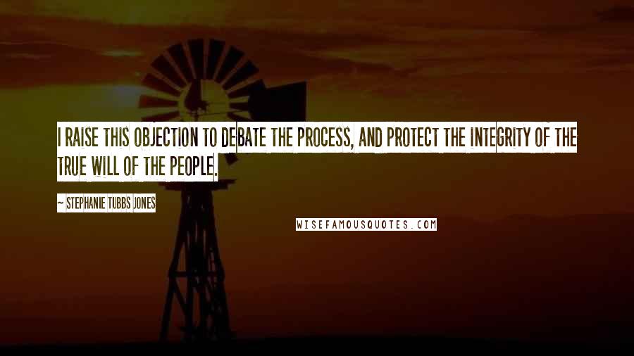 Stephanie Tubbs Jones Quotes: I raise this objection to debate the process, and protect the integrity of the true will of the people.