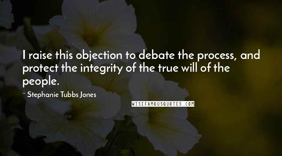 Stephanie Tubbs Jones Quotes: I raise this objection to debate the process, and protect the integrity of the true will of the people.