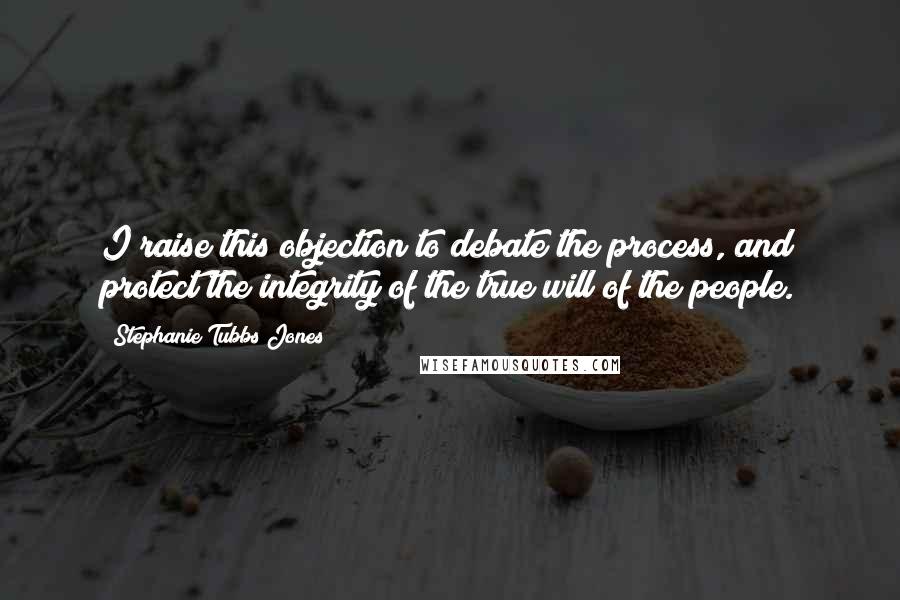 Stephanie Tubbs Jones Quotes: I raise this objection to debate the process, and protect the integrity of the true will of the people.
