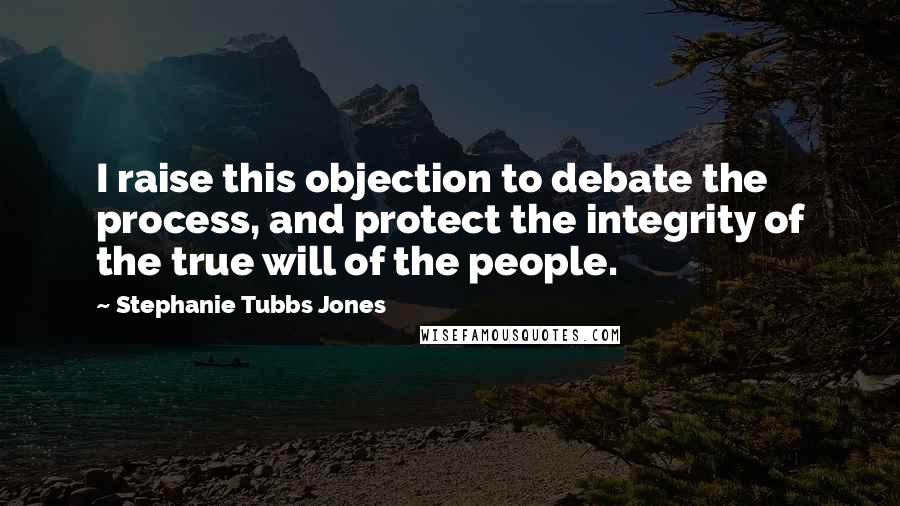 Stephanie Tubbs Jones Quotes: I raise this objection to debate the process, and protect the integrity of the true will of the people.