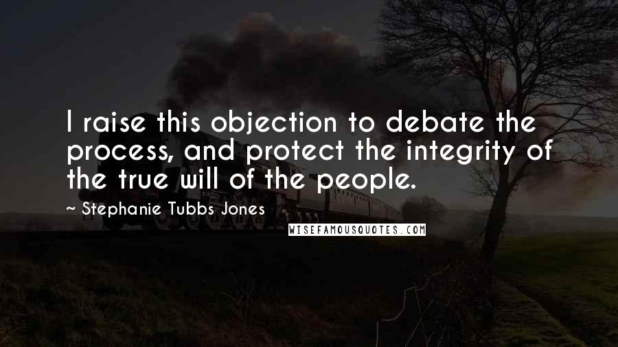 Stephanie Tubbs Jones Quotes: I raise this objection to debate the process, and protect the integrity of the true will of the people.