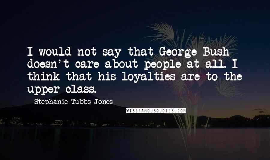 Stephanie Tubbs Jones Quotes: I would not say that George Bush doesn't care about people at all. I think that his loyalties are to the upper class.
