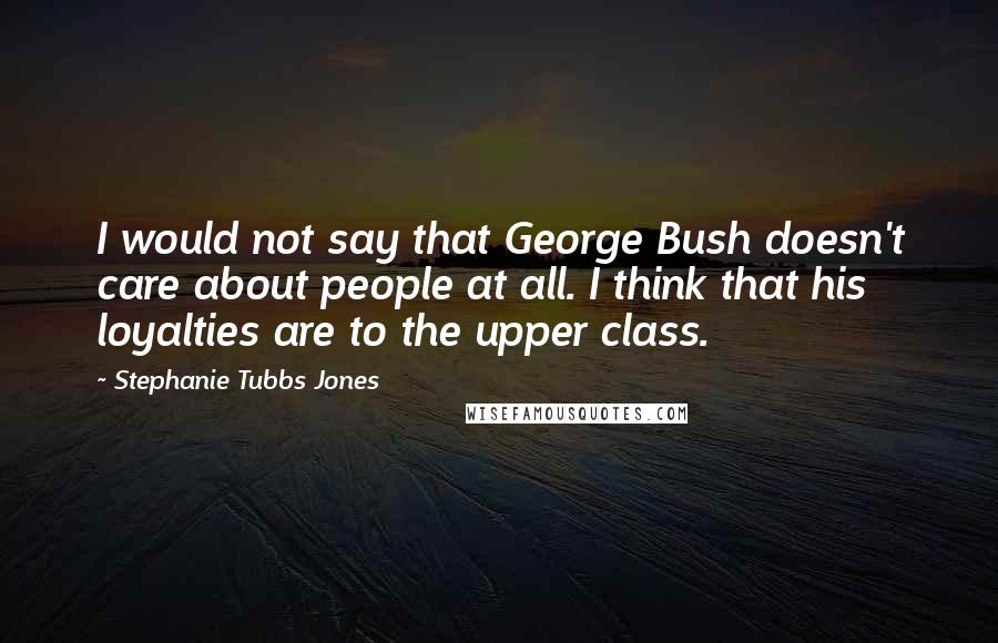 Stephanie Tubbs Jones Quotes: I would not say that George Bush doesn't care about people at all. I think that his loyalties are to the upper class.