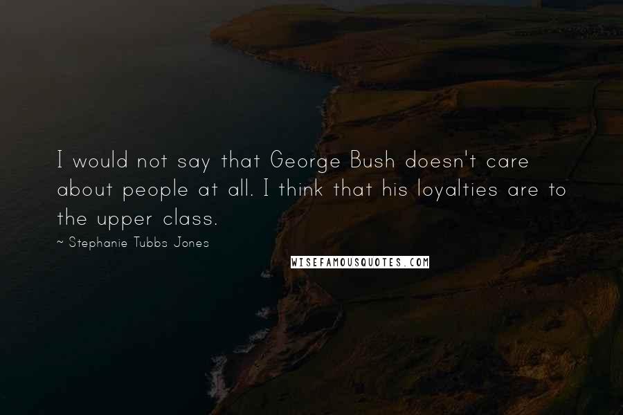 Stephanie Tubbs Jones Quotes: I would not say that George Bush doesn't care about people at all. I think that his loyalties are to the upper class.