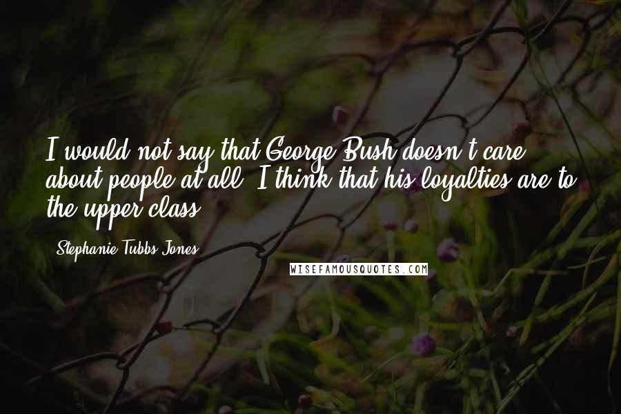 Stephanie Tubbs Jones Quotes: I would not say that George Bush doesn't care about people at all. I think that his loyalties are to the upper class.