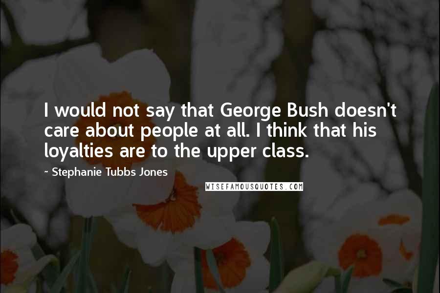 Stephanie Tubbs Jones Quotes: I would not say that George Bush doesn't care about people at all. I think that his loyalties are to the upper class.