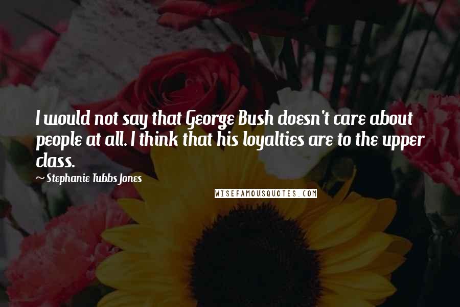 Stephanie Tubbs Jones Quotes: I would not say that George Bush doesn't care about people at all. I think that his loyalties are to the upper class.