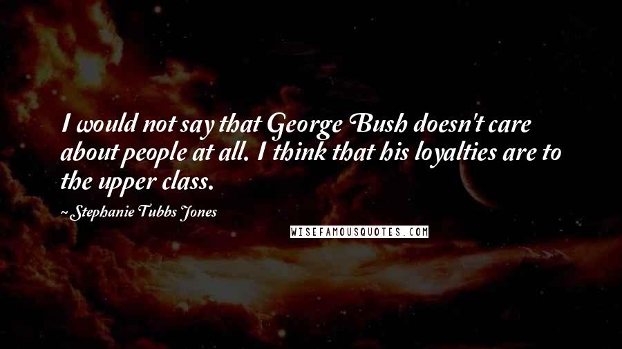 Stephanie Tubbs Jones Quotes: I would not say that George Bush doesn't care about people at all. I think that his loyalties are to the upper class.