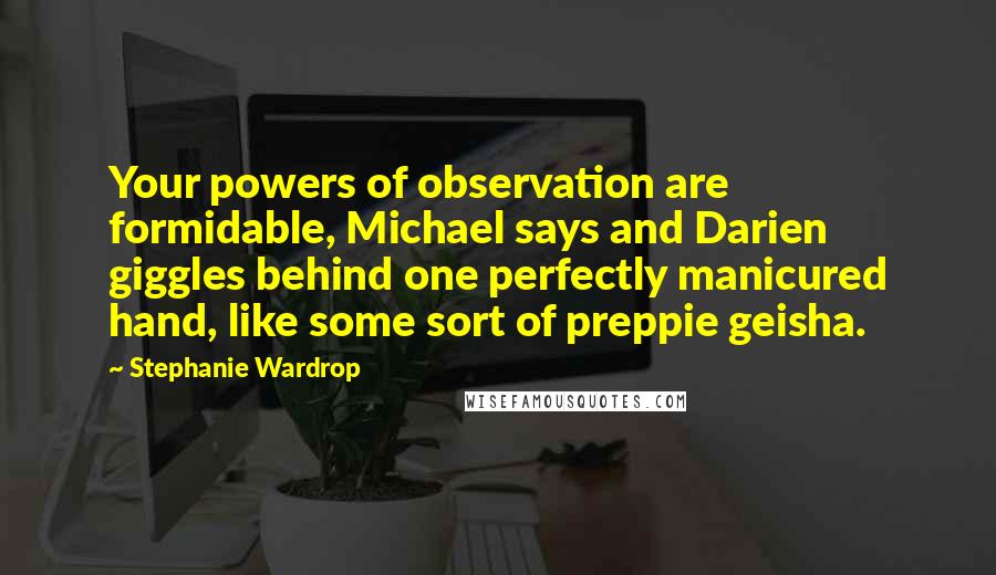 Stephanie Wardrop Quotes: Your powers of observation are formidable, Michael says and Darien giggles behind one perfectly manicured hand, like some sort of preppie geisha.