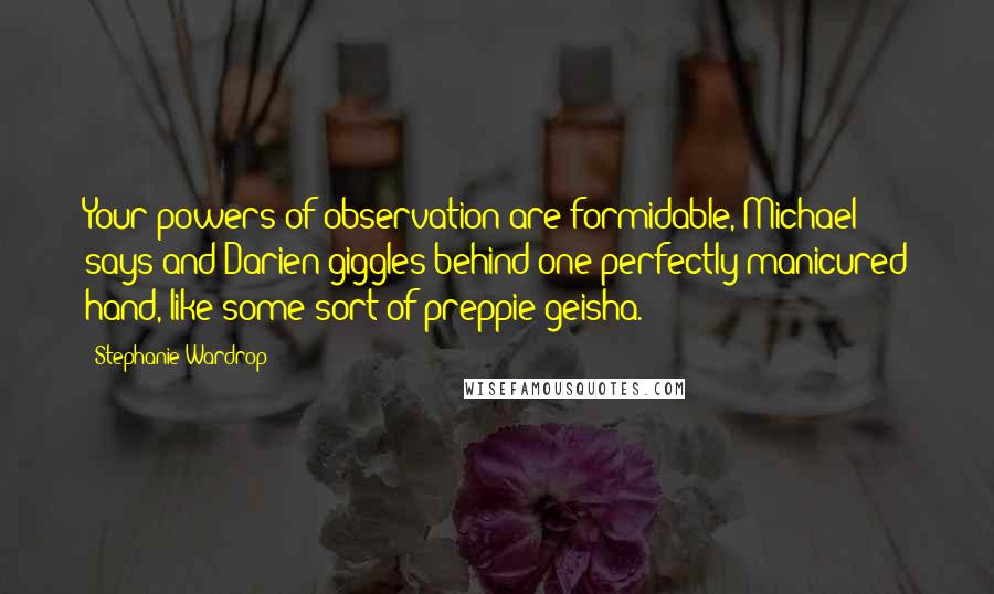 Stephanie Wardrop Quotes: Your powers of observation are formidable, Michael says and Darien giggles behind one perfectly manicured hand, like some sort of preppie geisha.