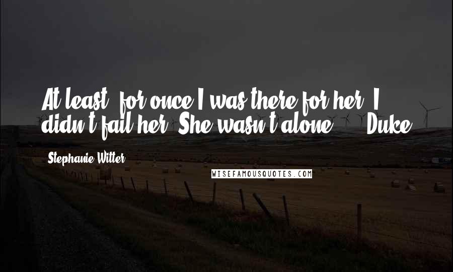 Stephanie Witter Quotes: At least, for once I was there for her. I didn't fail her. She wasn't alone.  -  Duke