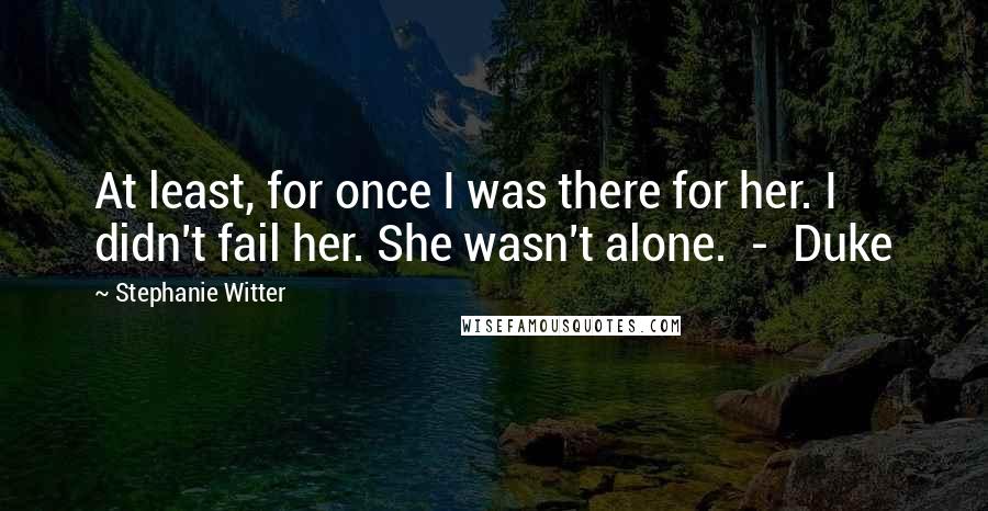 Stephanie Witter Quotes: At least, for once I was there for her. I didn't fail her. She wasn't alone.  -  Duke