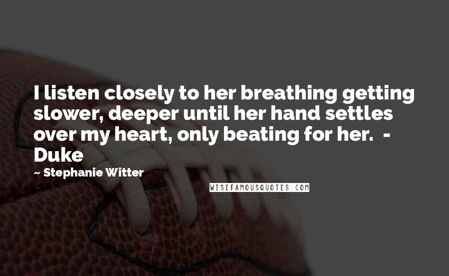 Stephanie Witter Quotes: I listen closely to her breathing getting slower, deeper until her hand settles over my heart, only beating for her.  -  Duke
