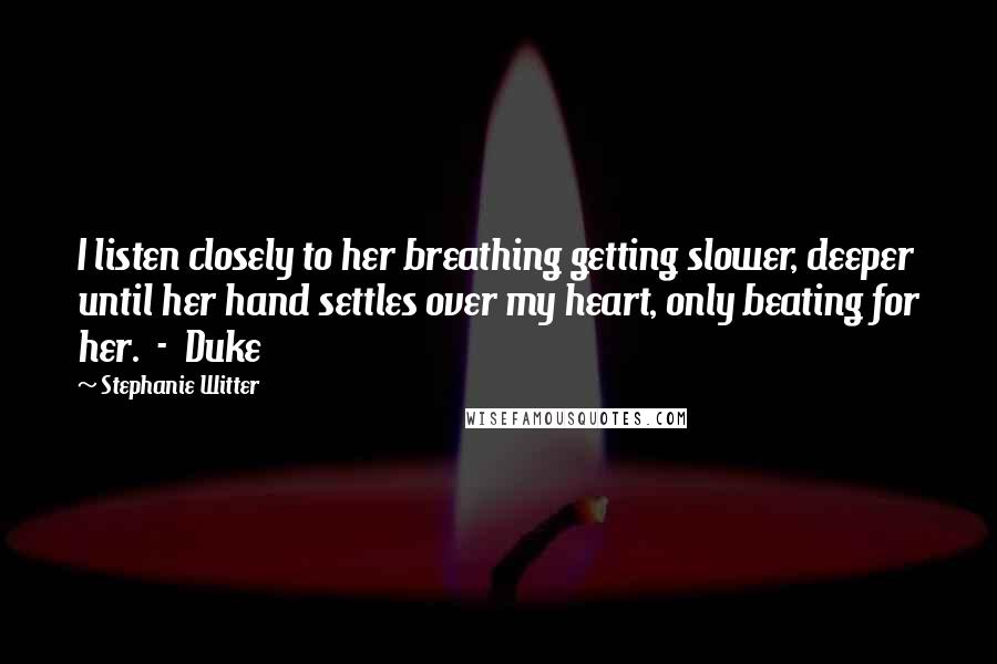 Stephanie Witter Quotes: I listen closely to her breathing getting slower, deeper until her hand settles over my heart, only beating for her.  -  Duke