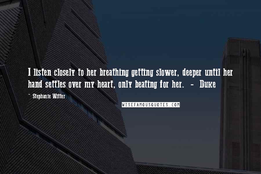 Stephanie Witter Quotes: I listen closely to her breathing getting slower, deeper until her hand settles over my heart, only beating for her.  -  Duke