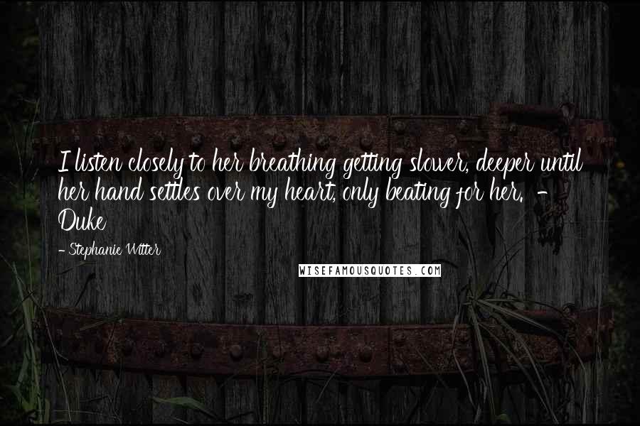 Stephanie Witter Quotes: I listen closely to her breathing getting slower, deeper until her hand settles over my heart, only beating for her.  -  Duke