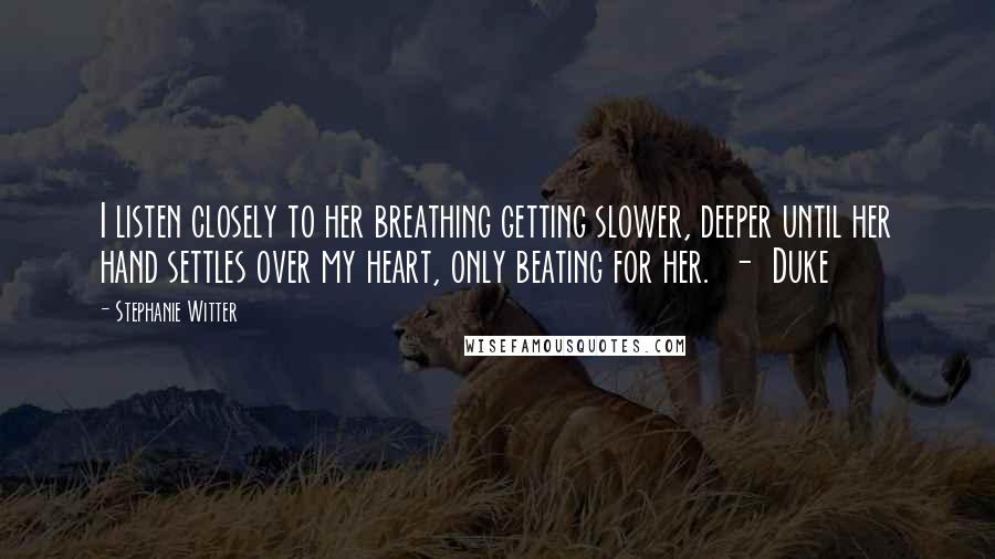 Stephanie Witter Quotes: I listen closely to her breathing getting slower, deeper until her hand settles over my heart, only beating for her.  -  Duke