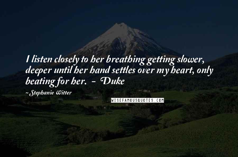 Stephanie Witter Quotes: I listen closely to her breathing getting slower, deeper until her hand settles over my heart, only beating for her.  -  Duke