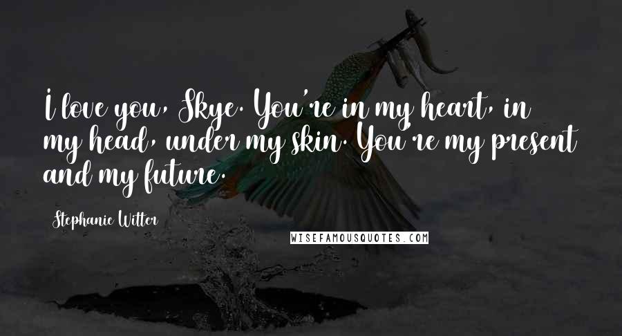 Stephanie Witter Quotes: I love you, Skye. You're in my heart, in my head, under my skin. You're my present and my future.